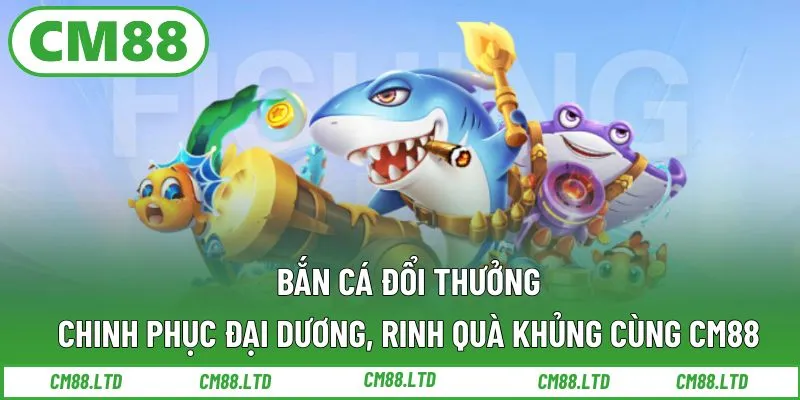 Bắn cá đổi thưởng – Chinh phục đại dương, rinh quà khủng cùng CM88